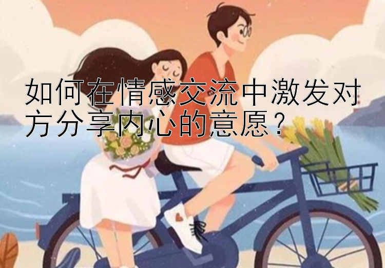 如何在情感交流中激发对方分享内心的意愿？