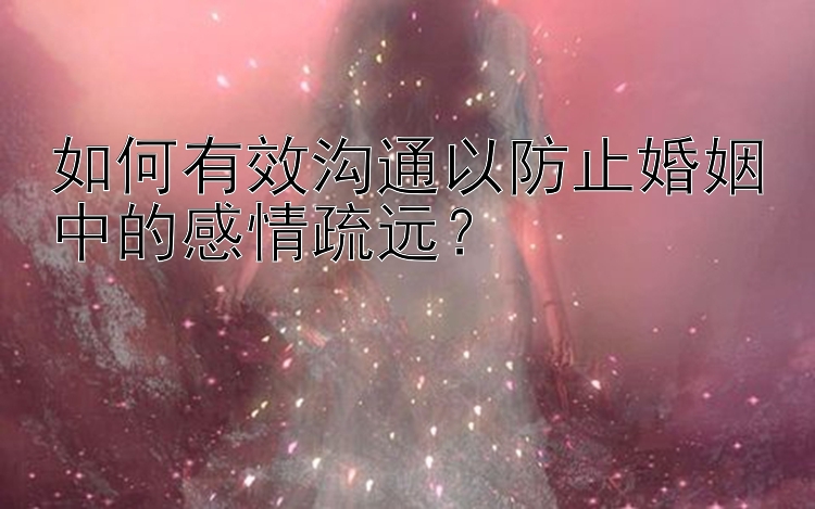 如何有效沟通以防止婚姻中的感情疏远？