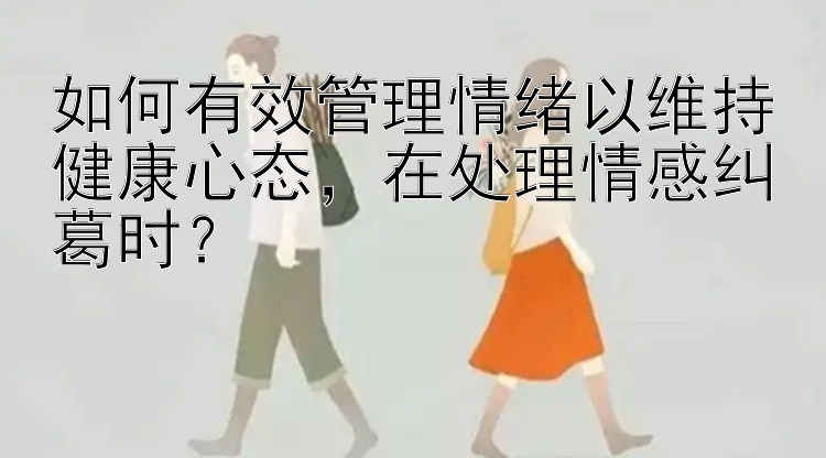 如何有效管理情绪以维持健康心态，在处理情感纠葛时？