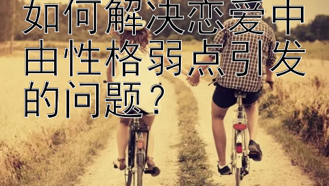 如何解决恋爱中由性格弱点引发的问题？