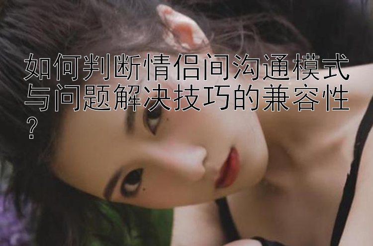 如何判断情侣间沟通模式与问题解决技巧的兼容性？