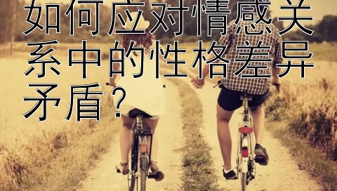 如何应对情感关系中的性格差异矛盾？