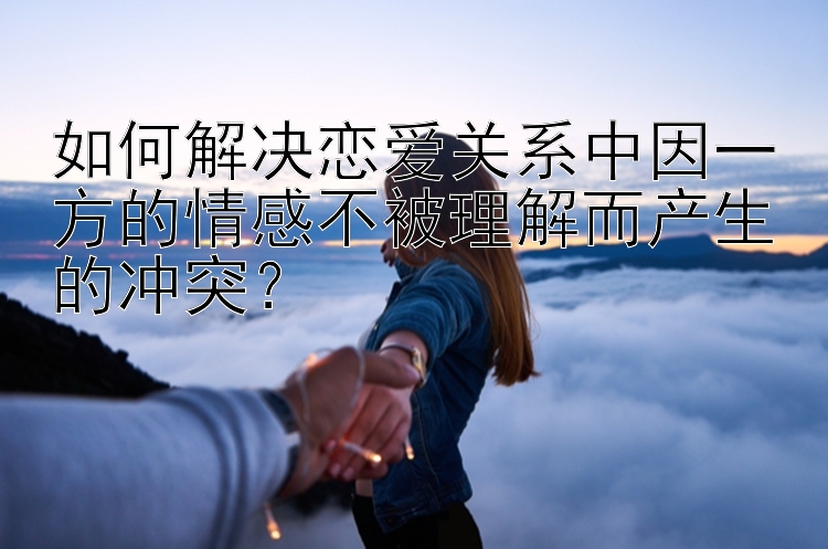 如何解决恋爱关系中因一方的情感不被理解而产生的冲突？