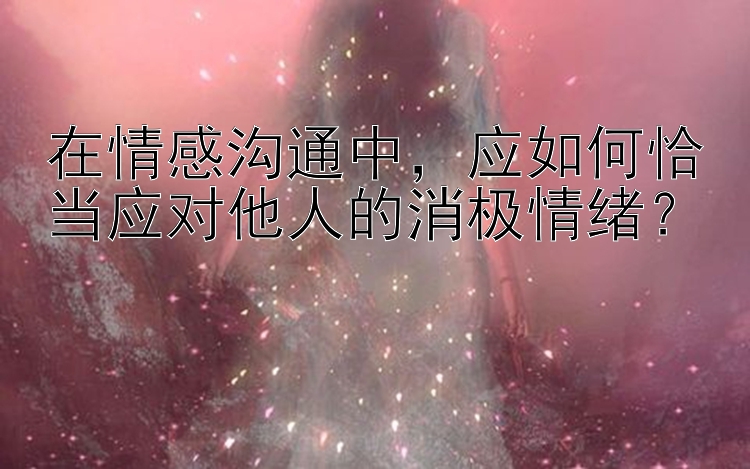 在情感沟通中，应如何恰当应对他人的消极情绪？