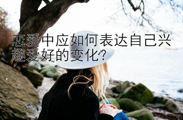 恋爱中应如何表达自己兴趣爱好的变化？