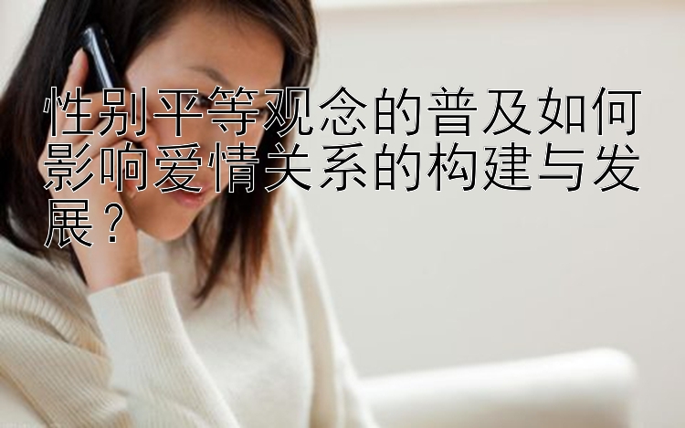 性别平等观念的普及如何影响爱情关系的构建与发展？