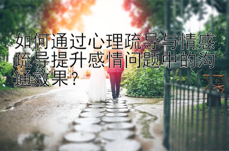 如何通过心理疏导与情感疏导提升感情问题中的沟通效果？