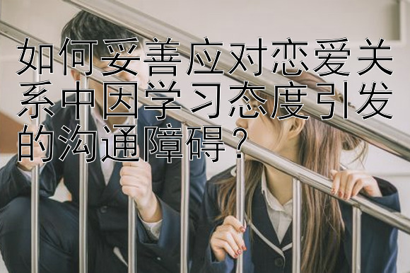 如何妥善应对恋爱关系中因学习态度引发的沟通障碍？