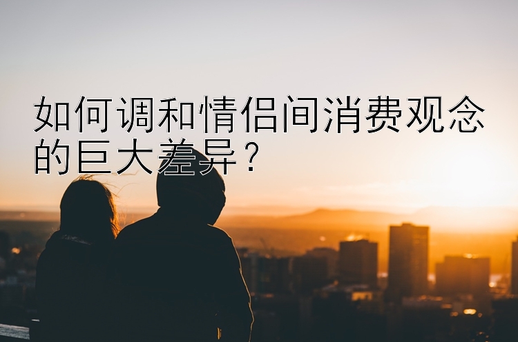 如何调和情侣间消费观念的巨大差异？