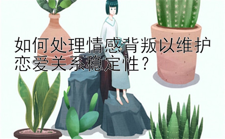 如何处理情感背叛以维护恋爱关系稳定性？