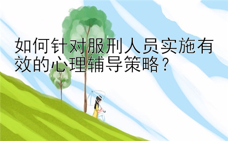 如何针对服刑人员实施有效的心理辅导策略？