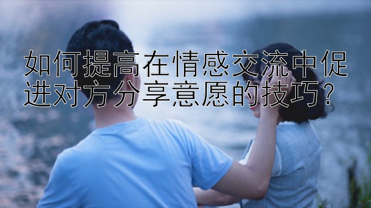 如何提高在情感交流中促进对方分享意愿的技巧？