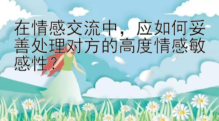 在情感交流中，应如何妥善处理对方的高度情感敏感性？