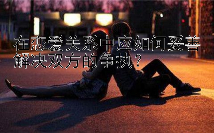 在恋爱关系中应如何妥善解决双方的争执？