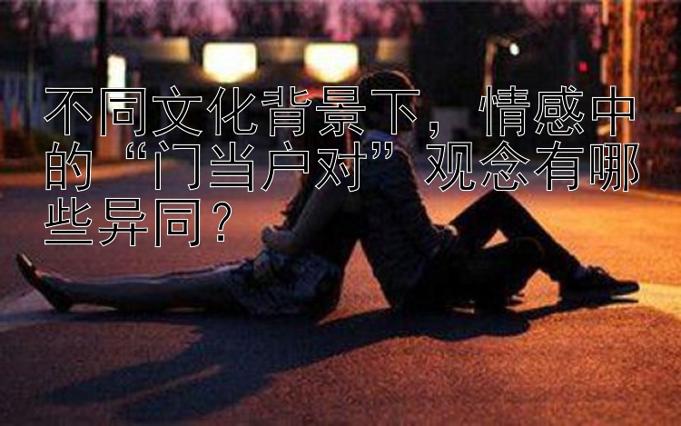 不同文化背景下，情感中的“门当户对”观念有哪些异同？