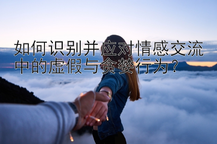 如何识别并应对情感交流中的虚假与贪婪行为？