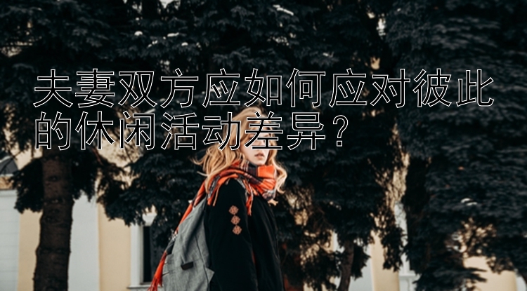 夫妻双方应如何应对彼此的休闲活动差异？