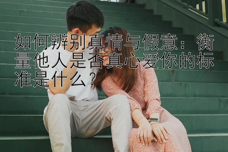 如何辨别真情与假意：衡量他人是否真心爱你的标准是什么？