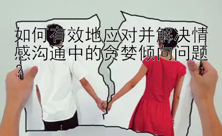 如何有效地应对并解决情感沟通中的贪婪倾向问题？