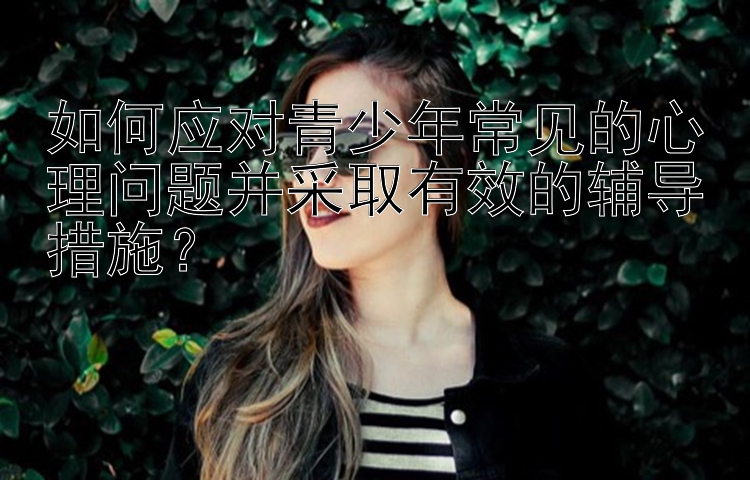 如何应对青少年常见的心理问题并采取有效的辅导措施？