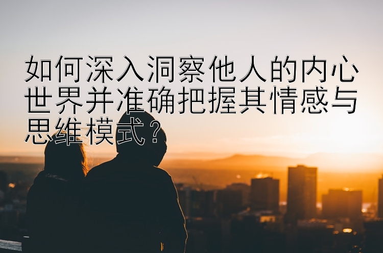 如何深入洞察他人的内心世界并准确把握其情感与思维模式？