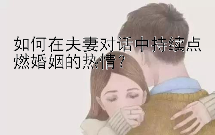 如何在夫妻对话中持续点燃婚姻的热情？