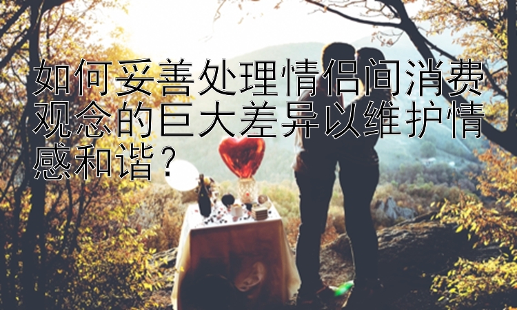 如何妥善处理情侣间消费观念的巨大差异以维护情感和谐？