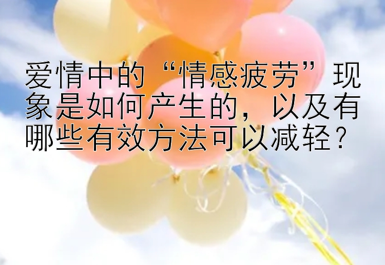 爱情中的“情感疲劳”现象是如何产生的，以及有哪些有效方法可以减轻？