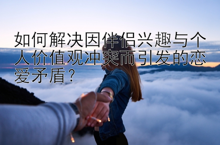 如何解决因伴侣兴趣与个人价值观冲突而引发的恋爱矛盾？