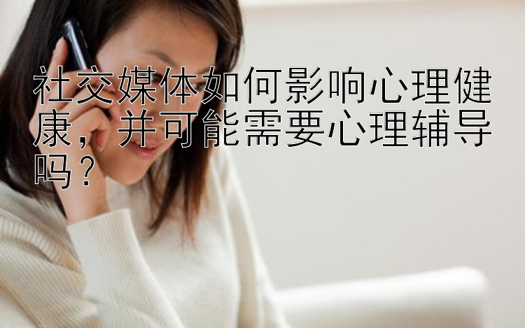 社交媒体如何影响心理健康，并可能需要心理辅导吗？