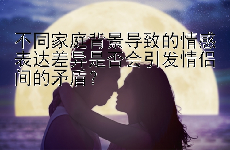 不同家庭背景导致的情感表达差异是否会引发情侣间的矛盾？