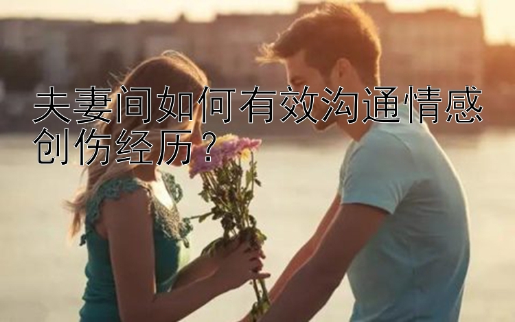 夫妻间如何有效沟通情感创伤经历？