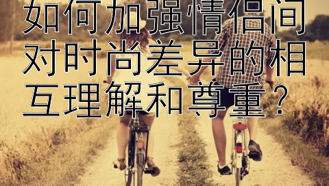 如何加强情侣间对时尚差异的相互理解和尊重？