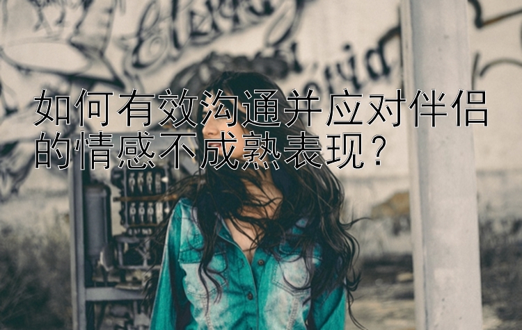 如何有效沟通并应对伴侣的情感不成熟表现？