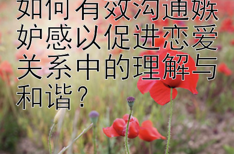 如何有效沟通嫉妒感以促进恋爱关系中的理解与和谐？