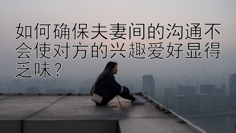 如何确保夫妻间的沟通不会使对方的兴趣爱好显得乏味？