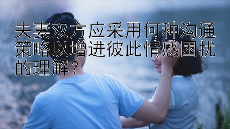 夫妻双方应采用何种沟通策略以增进彼此情感困扰的理解？