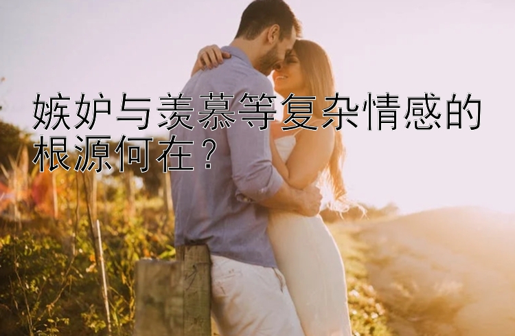 嫉妒与羡慕等复杂情感的根源何在？