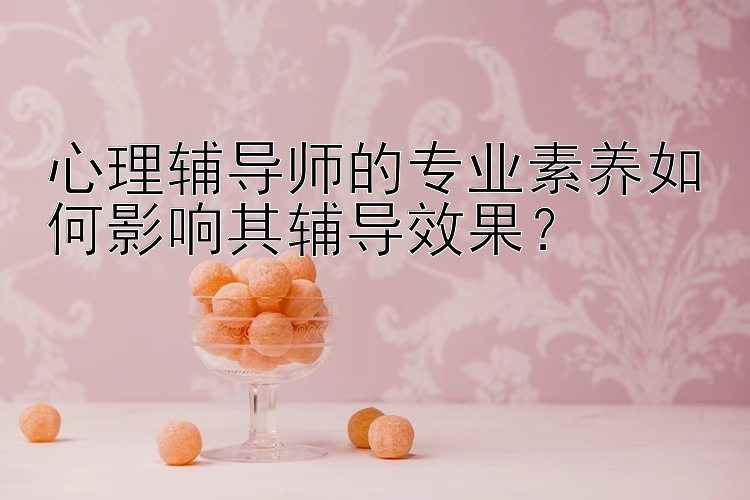 心理辅导师的专业素养如何影响其辅导效果？