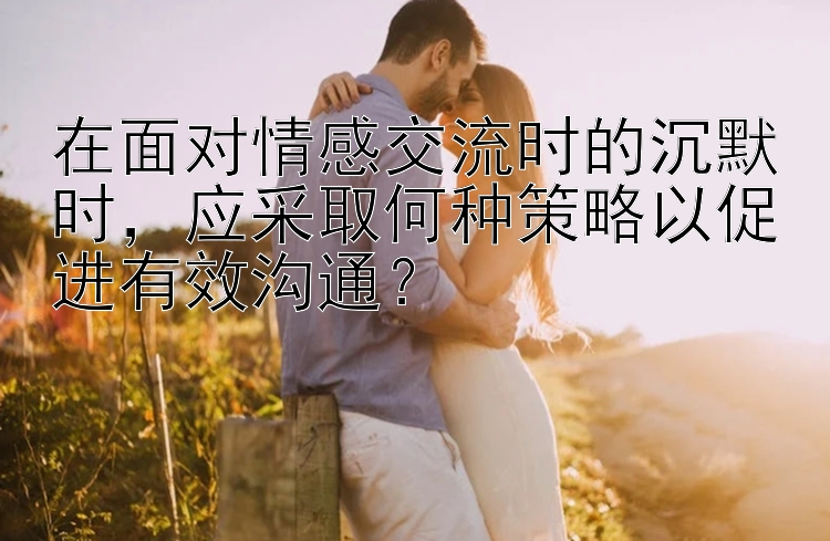 在面对情感交流时的沉默时，应采取何种策略以促进有效沟通？