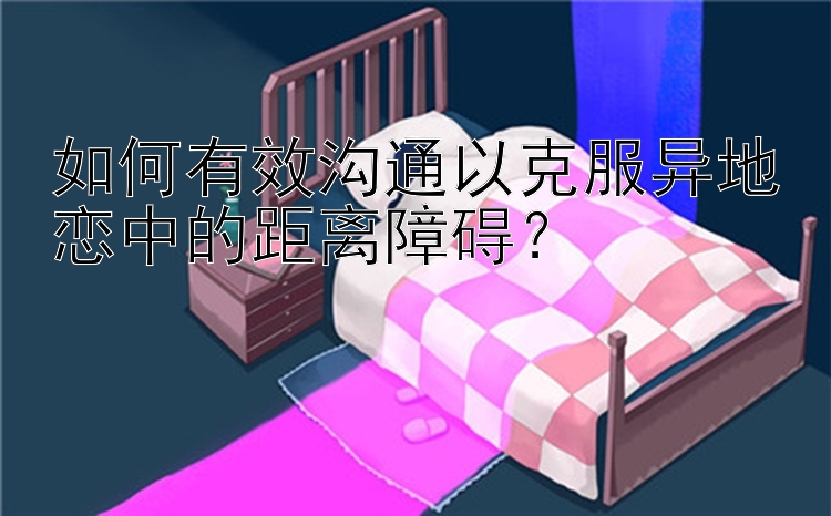 如何有效沟通以克服异地恋中的距离障碍？