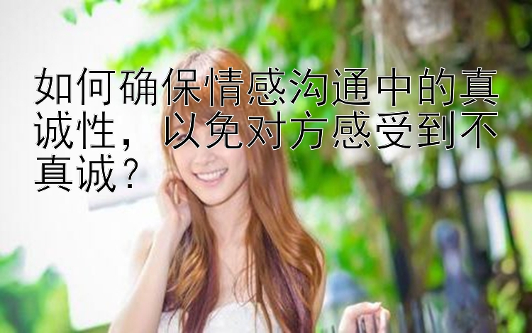 如何确保情感沟通中的真诚性，以免对方感受到不真诚？