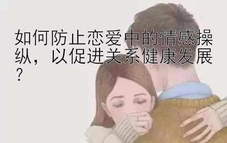 如何防止恋爱中的情感操纵，以促进关系健康发展？