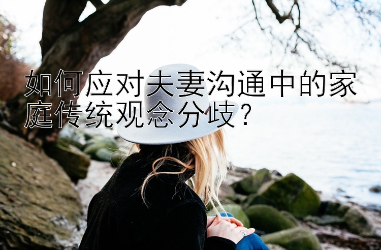 如何应对夫妻沟通中的家庭传统观念分歧？