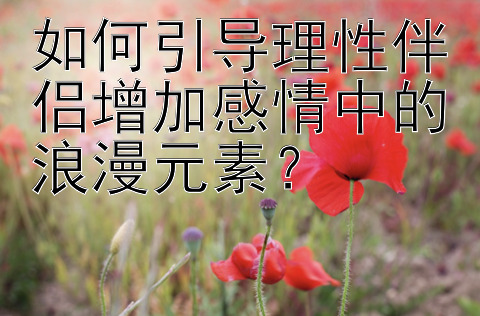 如何引导理性伴侣增加感情中的浪漫元素？