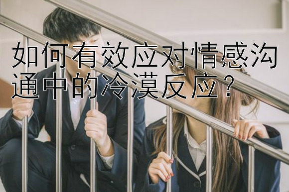 如何有效应对情感沟通中的冷漠反应？