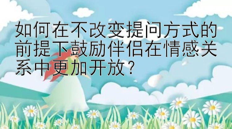 如何在不改变提问方式的前提下鼓励伴侣在情感关系中更加开放？