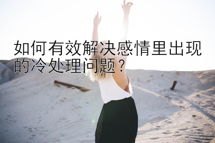 如何有效解决感情里出现的冷处理问题？