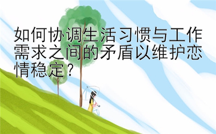 如何协调生活习惯与工作需求之间的矛盾以维护恋情稳定？