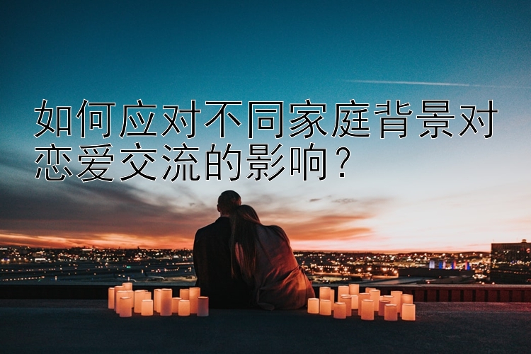 如何应对不同家庭背景对恋爱交流的影响？